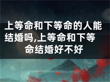上等命和下等命的人能结婚吗,上等命和下等命结婚好不好
