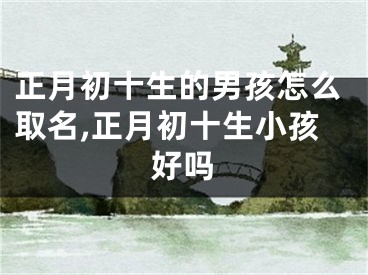 正月初十生的男孩怎么取名,正月初十生小孩好吗