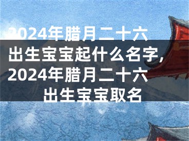 2024年腊月二十六出生宝宝起什么名字,2024年腊月二十六出生宝宝取名