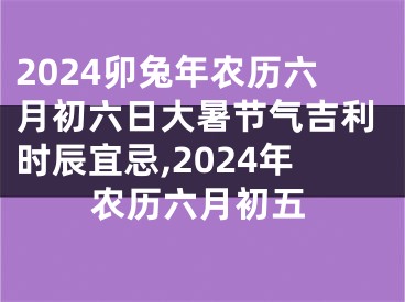 2024卯兔年农历六月初六日大暑节气吉利时辰宜忌,2024年农历六月初五