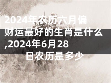 2024年农历六月偏财运最好的生肖是什么,2024年6月28日农历是多少