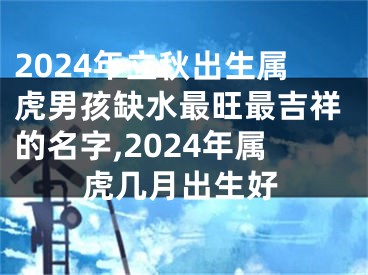 2024年立秋出生属虎男孩缺水最旺最吉祥的名字,2024年属虎几月出生好