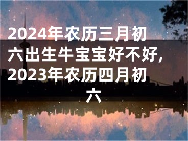 2024年农历三月初六出生牛宝宝好不好,2023年农历四月初六