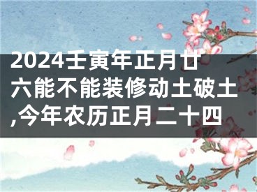 2024壬寅年正月廿六能不能装修动土破土,今年农历正月二十四
