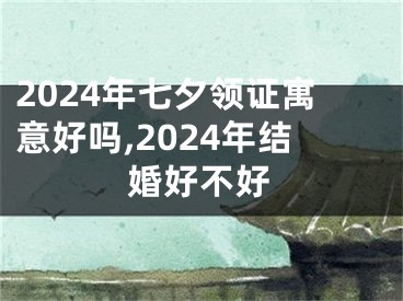 2024年七夕领证寓意好吗,2024年结婚好不好