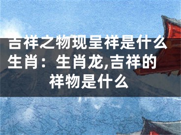 吉祥之物现呈祥是什么生肖：生肖龙,吉祥的祥物是什么