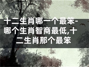 十二生肖哪一个最笨-哪个生肖智商最低,十二生肖那个最笨