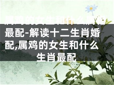 属鸡的女生和什么属相最配-解读十二生肖婚配,属鸡的女生和什么生肖最配