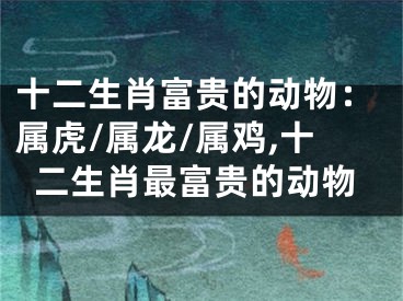 十二生肖富贵的动物：属虎/属龙/属鸡,十二生肖最富贵的动物