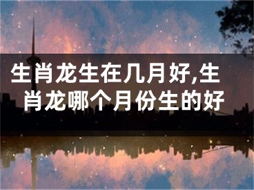 生肖龙生在几月好,生肖龙哪个月份生的好