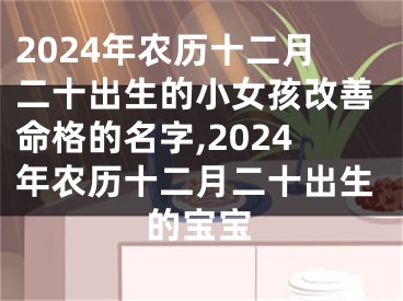 2024年农历十二月二十出生的小女孩改善命格的名字,2024年农历十二月二十出生的宝宝