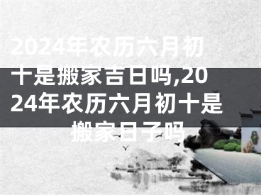 2024年农历六月初十是搬家吉日吗,2024年农历六月初十是搬家日子吗