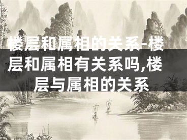 楼层和属相的关系-楼层和属相有关系吗,楼层与属相的关系