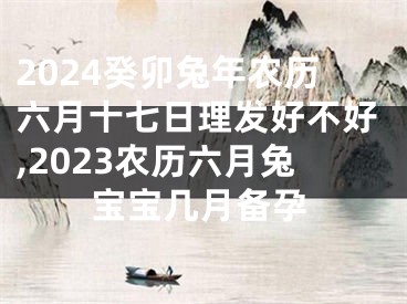 2024癸卯兔年农历六月十七日理发好不好,2023农历六月兔宝宝几月备孕
