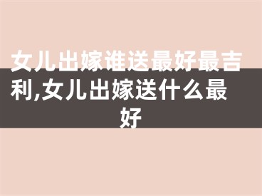 女儿出嫁谁送最好最吉利,女儿出嫁送什么最好