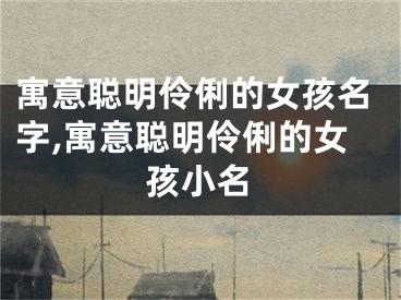 寓意聪明伶俐的女孩名字,寓意聪明伶俐的女孩小名