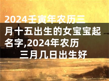 2024壬寅年农历三月十五出生的女宝宝起名字,2024年农历三月几日出生好
