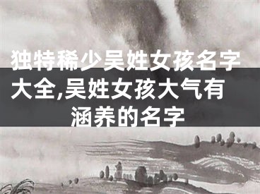 独特稀少吴姓女孩名字大全,吴姓女孩大气有涵养的名字