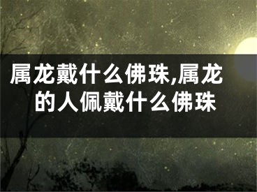属龙戴什么佛珠,属龙的人佩戴什么佛珠