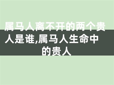 属马人离不开的两个贵人是谁,属马人生命中的贵人