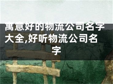 寓意好的物流公司名字大全,好听物流公司名字