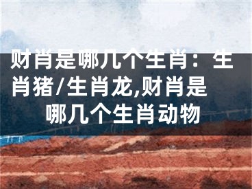 财肖是哪几个生肖：生肖猪/生肖龙,财肖是哪几个生肖动物