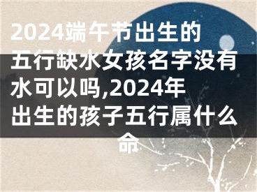 2024端午节出生的五行缺水女孩名字没有水可以吗,2024年出生的孩子五行属什么命