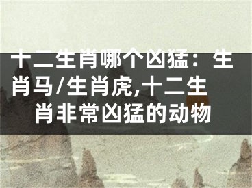 十二生肖哪个凶猛：生肖马/生肖虎,十二生肖非常凶猛的动物
