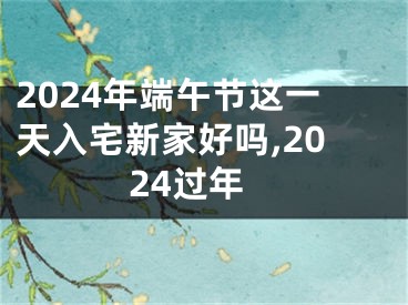 2024年端午节这一天入宅新家好吗,2024过年
