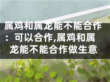 属鸡和属龙能不能合作：可以合作,属鸡和属龙能不能合作做生意