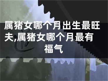 属猪女哪个月出生最旺夫,属猪女哪个月最有福气