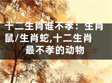 十二生肖谁不孝：生肖鼠/生肖蛇,十二生肖最不孝的动物