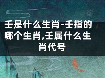 壬是什么生肖-壬指的哪个生肖,壬属什么生肖代号