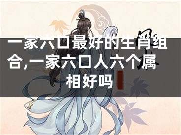 一家六口最好的生肖组合,一家六口人六个属相好吗