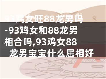 93鸡女旺88龙男吗-93鸡女和88龙男相合吗,93鸡女88龙男宝宝什么属相好