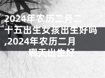 2024年农历二月二十五出生女孩出生好吗,2024年农历二月哪天出生好