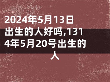 2024年5月13日出生的人好吗,1314年5月20号出生的人