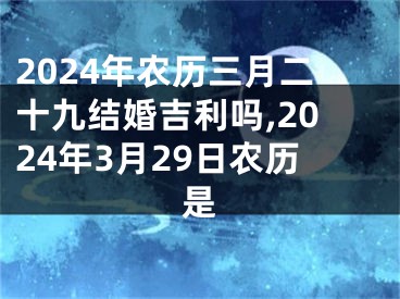 2024年农历三月二十九结婚吉利吗,2024年3月29日农历是