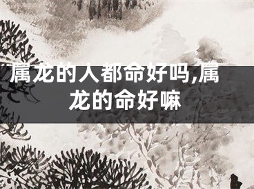 属龙的人都命好吗,属龙的命好嘛