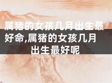 属猪的女孩几月出生最好命,属猪的女孩几月出生最好呢