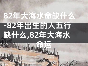 82年大海水命缺什么-82年出生的人五行缺什么,82年大海水命运