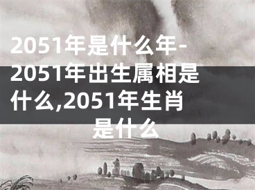 2051年是什么年-2051年出生属相是什么,2051年生肖是什么