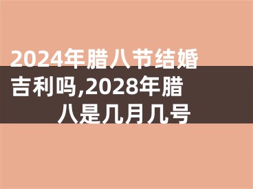 2024年腊八节结婚吉利吗,2028年腊八是几月几号
