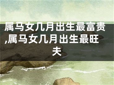 属马女几月出生最富贵,属马女几月出生最旺夫