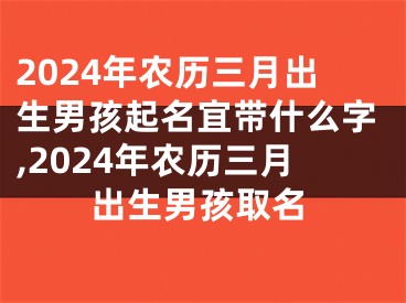 2024年农历三月出生男孩起名宜带什么字,2024年农历三月出生男孩取名