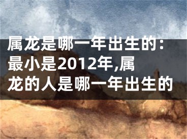 属龙是哪一年出生的：最小是2012年,属龙的人是哪一年出生的