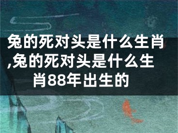 兔的死对头是什么生肖,兔的死对头是什么生肖88年出生的