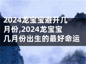 2024龙宝宝避开几月份,2024龙宝宝几月份出生的最好命运