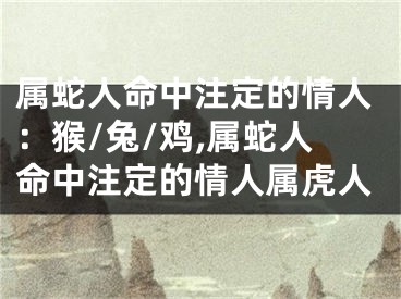 属蛇人命中注定的情人：猴/兔/鸡,属蛇人命中注定的情人属虎人