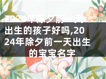 2024年除夕前一天出生的孩子好吗,2024年除夕前一天出生的宝宝名字